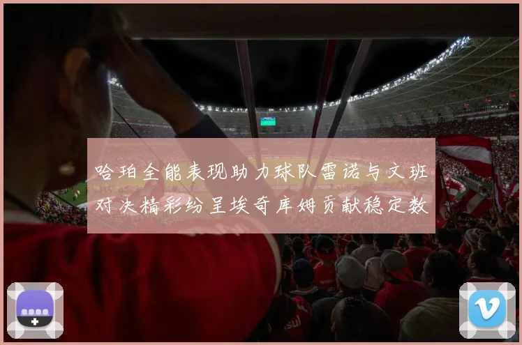 哈珀全能表现助力球队雷诺与文班对决精彩纷呈埃奇库姆贡献稳定数据
