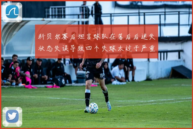 科贝尔赛后坦言球队在落后后迷失状态失误导致四个失球太过于严重