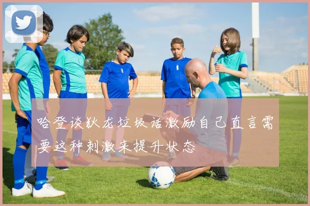 哈登谈狄龙垃圾话激励自己直言需要这种刺激来提升状态