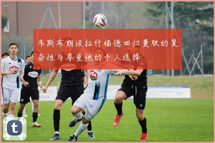 韦斯布朗谈拉什福德回归曼联的复杂性与尊重他的个人选择