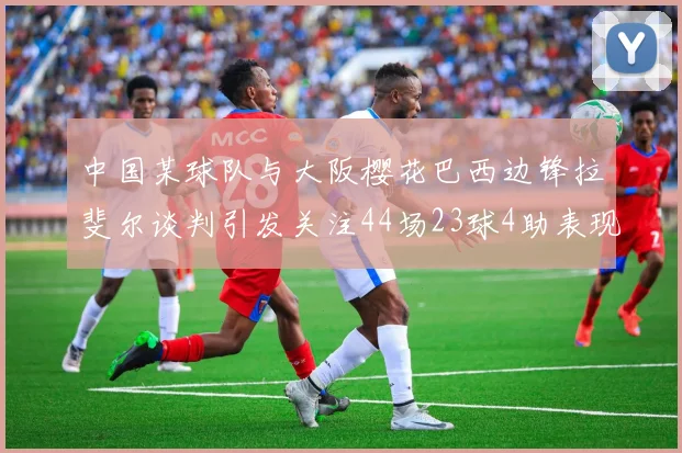 中国某球队与大阪樱花巴西边锋拉斐尔谈判引发关注44场23球4助表现抢眼