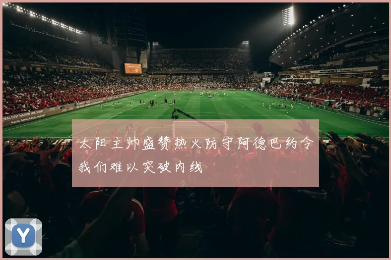 太阳主帅盛赞热火防守阿德巴约令我们难以突破内线