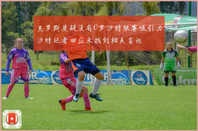 克罗斯质疑没有C罗沙特联赛吸引力沙特记者回应未找到相关言论