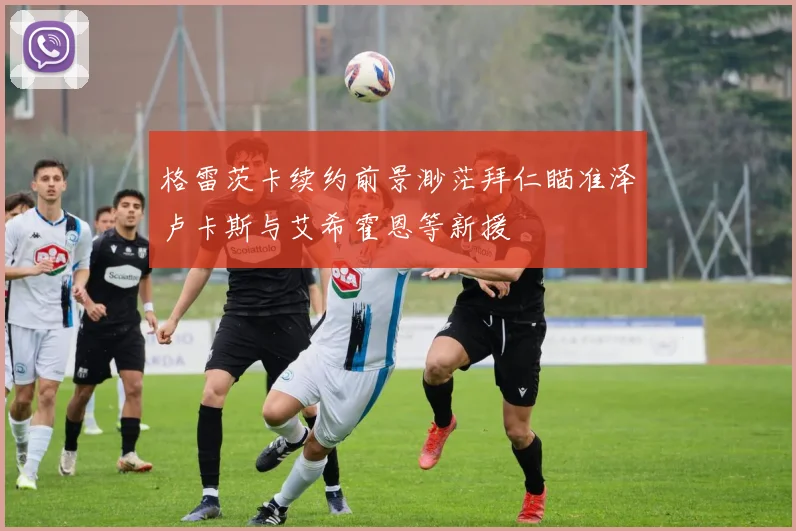 格雷茨卡续约前景渺茫拜仁瞄准泽卢卡斯与艾希霍恩等新援
