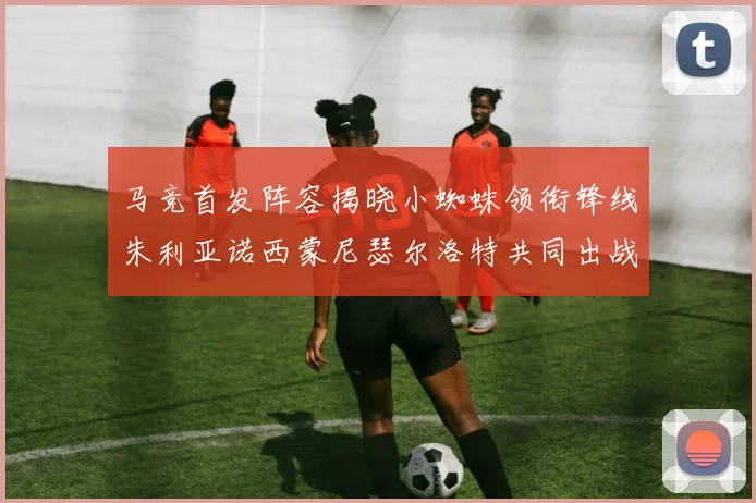 马竞首发阵容揭晓小蜘蛛领衔锋线朱利亚诺西蒙尼瑟尔洛特共同出战