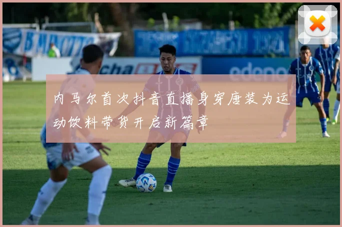 内马尔首次抖音直播身穿唐装为运动饮料带货开启新篇章