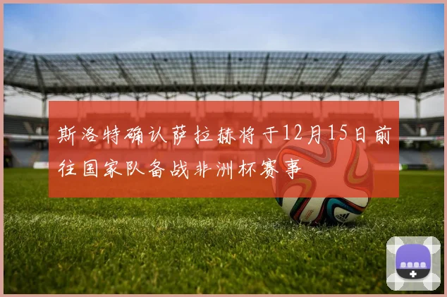斯洛特确认萨拉赫将于12月15日前往国家队备战非洲杯赛事