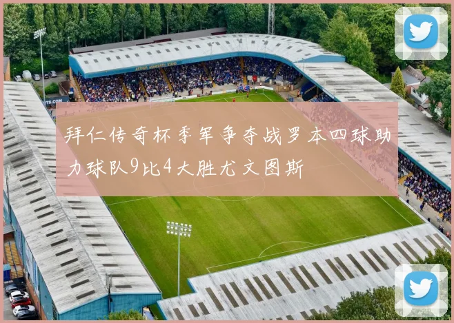拜仁传奇杯季军争夺战罗本四球助力球队9比4大胜尤文图斯