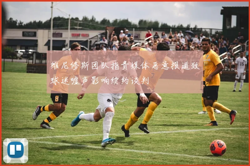 维尼修斯团队指责媒体恶意报道致球迷嘘声影响续约谈判
