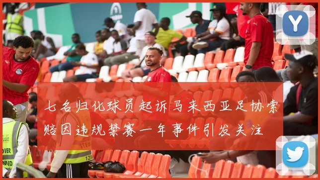 七名归化球员起诉马来西亚足协索赔因违规禁赛一年事件引发关注
