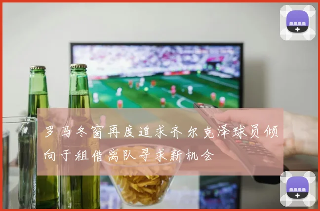 罗马冬窗再度追求齐尔克泽球员倾向于租借离队寻求新机会