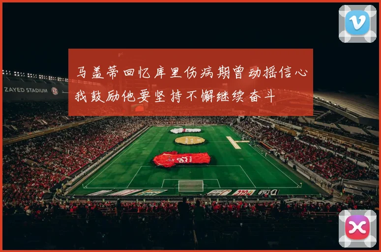 马盖蒂回忆库里伤病期曾动摇信心我鼓励他要坚持不懈继续奋斗