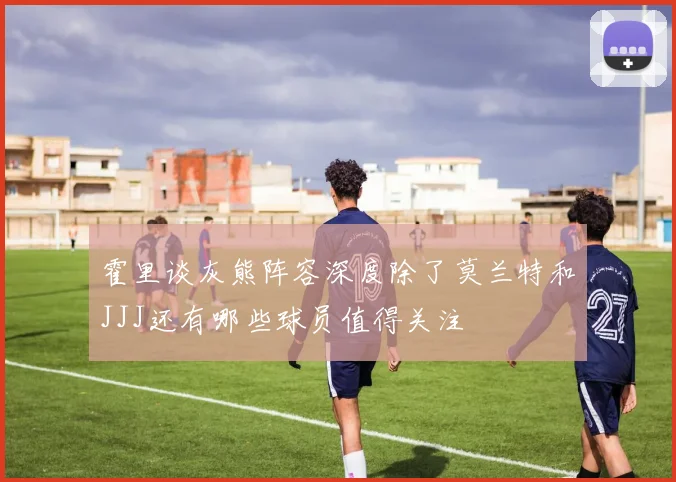 霍里谈灰熊阵容深度除了莫兰特和JJJ还有哪些球员值得关注