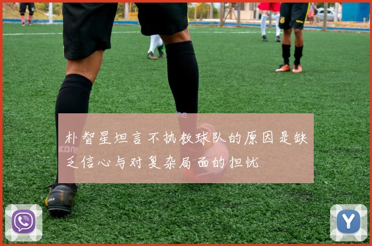 朴智星坦言不执教球队的原因是缺乏信心与对复杂局面的担忧