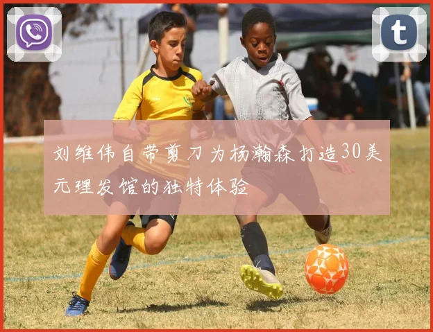 刘维伟自带剪刀为杨瀚森打造30美元理发馆的独特体验