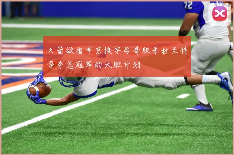 火箭欲借申京换字母哥联手杜兰特争夺总冠军的大胆计划