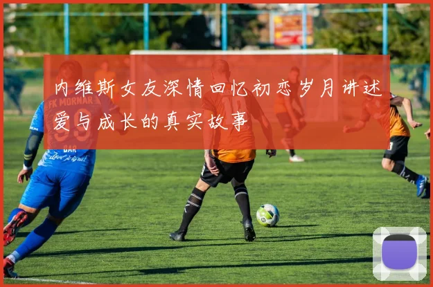 内维斯女友深情回忆初恋岁月讲述爱与成长的真实故事