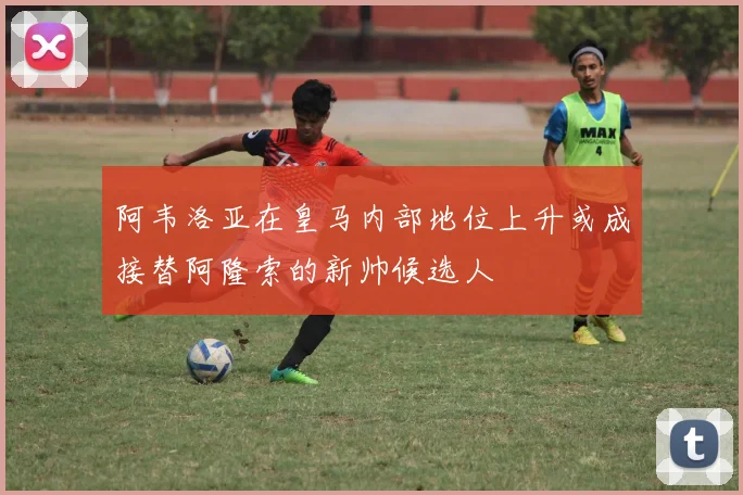 阿韦洛亚在皇马内部地位上升或成接替阿隆索的新帅候选人