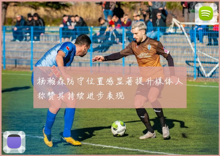 杨瀚森防守位置感显著提升媒体人称赞其持续进步表现