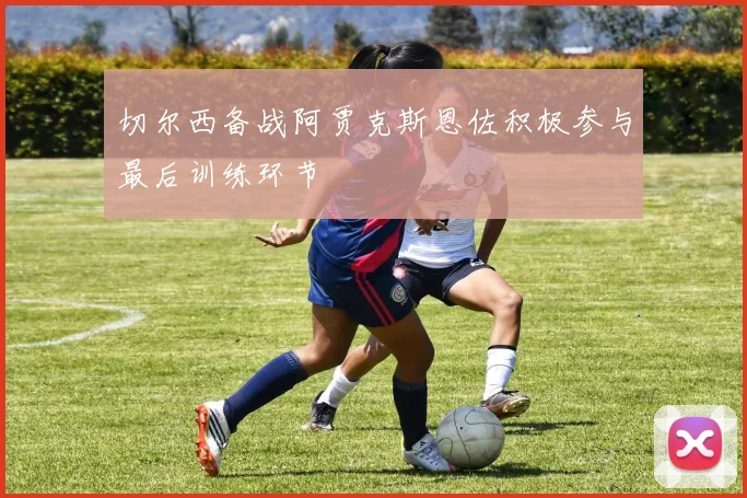 切尔西备战阿贾克斯恩佐积极参与最后训练环节