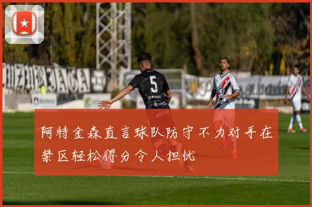 阿特金森直言球队防守不力对手在禁区轻松得分令人担忧
