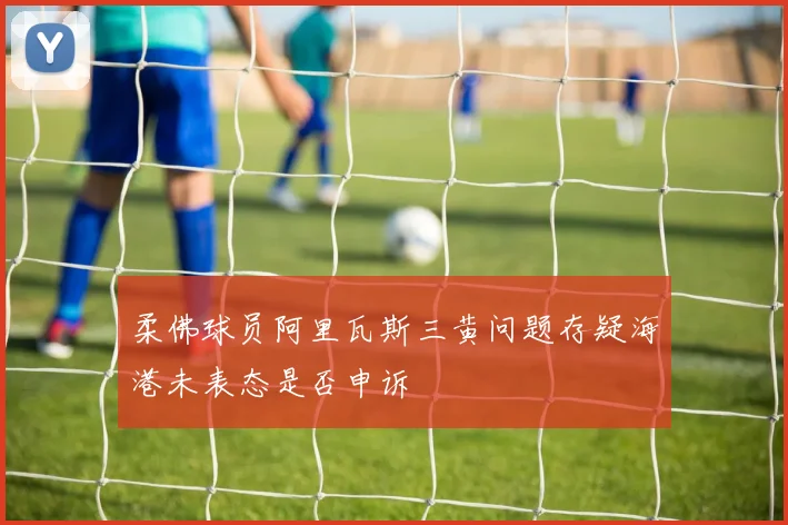 柔佛球员阿里瓦斯三黄问题存疑海港未表态是否申诉